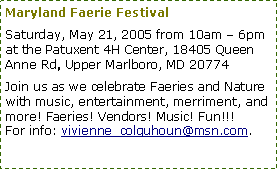 Text Box: Maryland Faerie Festival Saturday, May 21, 2005 from 10am – 6pm at the Patuxent 4H Center, 18405 Queen Anne Rd, Upper Marlboro, MD 20774Join us as we celebrate Faeries and Nature with music, entertainment, merriment, and more! Faeries! Vendors! Music! Fun!!!For info: vivienne_colquhoun@msn.com.